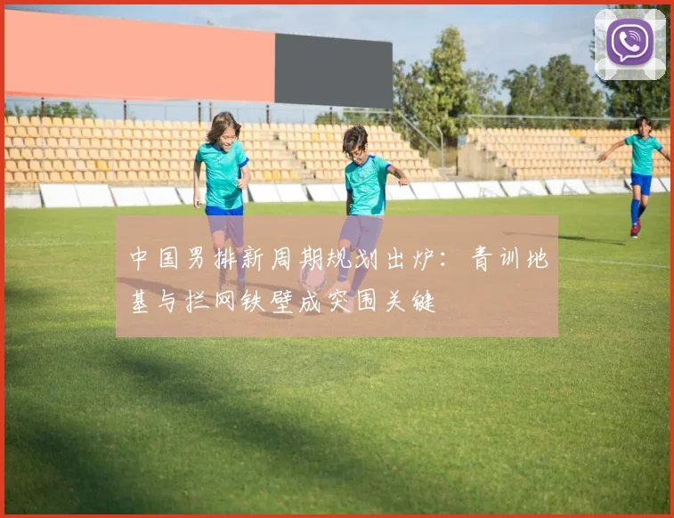 中国男排新周期规划出炉：青训地基与拦网铁壁成突围关键