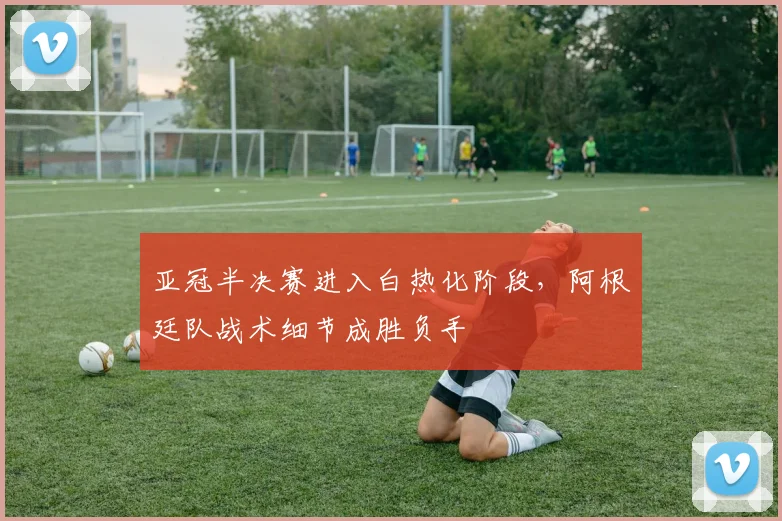 亚冠半决赛进入白热化阶段，阿根廷队战术细节成胜负手