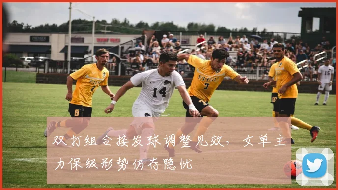 双打组合接发球调整见效，女单主力保级形势仍存隐忧