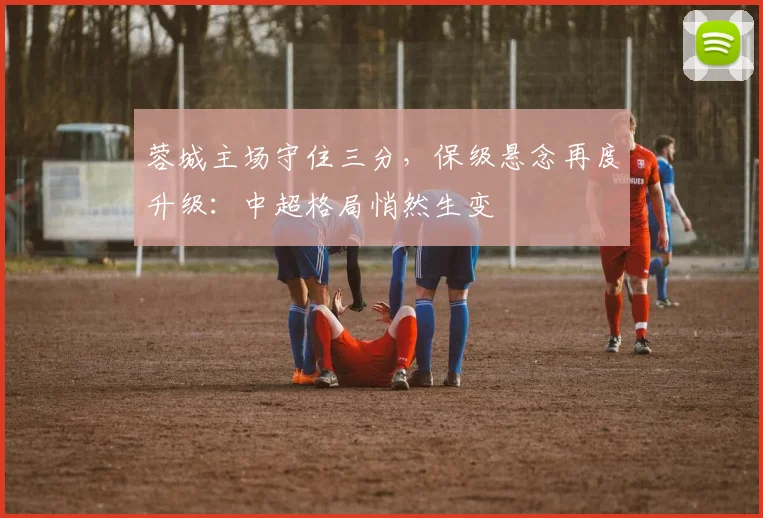 蓉城主场守住三分，保级悬念再度升级：中超格局悄然生变