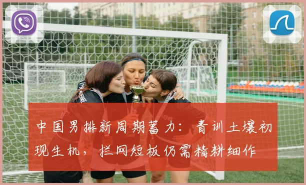 中国男排新周期蓄力：青训土壤初现生机，拦网短板仍需精耕细作
