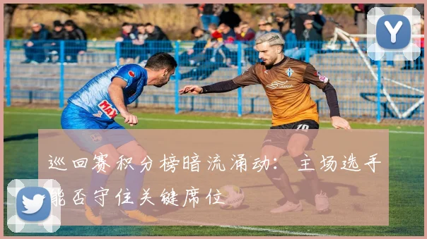 巡回赛积分榜暗流涌动：主场选手能否守住关键席位