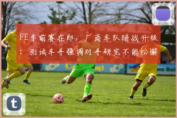 FE季前赛在即，厂商车队暗战升级：测试车手强调对手研究不能松懈