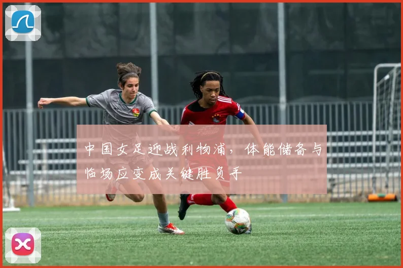 中国女足迎战利物浦，体能储备与临场应变成关键胜负手