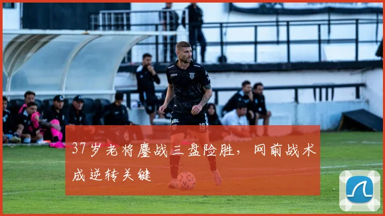 37岁老将鏖战三盘险胜，网前战术成逆转关键