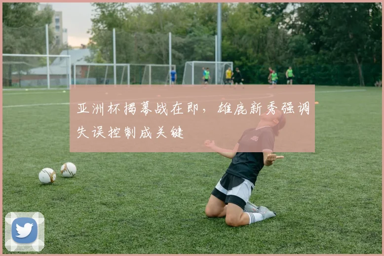 亚洲杯揭幕战在即，雄鹿新秀强调失误控制成关键