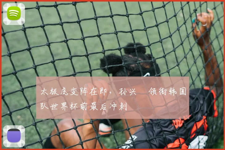太极虎变阵在即，孙兴慜领衔韩国队世界杯前最后冲刺