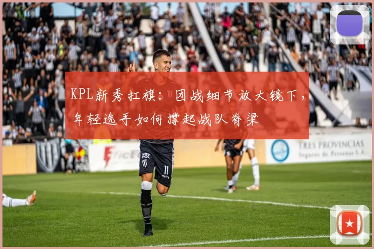 KPL新秀扛旗：团战细节放大镜下，年轻选手如何撑起战队脊梁