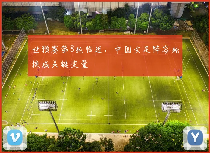 世预赛第8轮临近，中国女足阵容轮换成关键变量