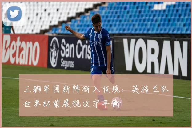 三狮军团新阵渐入佳境，英格兰队世界杯前展现攻守平衡