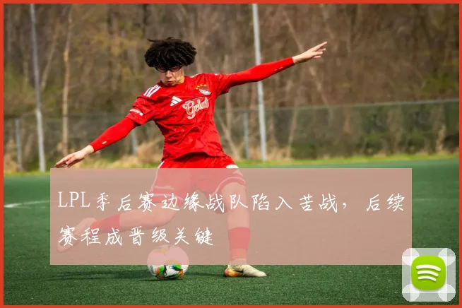 LPL季后赛边缘战队陷入苦战，后续赛程成晋级关键