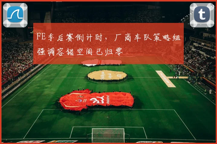FE季后赛倒计时，厂商车队策略组强调容错空间已归零