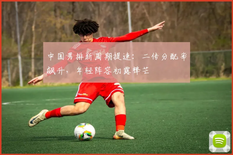 中国男排新周期提速：二传分配率飙升，年轻阵容初露锋芒