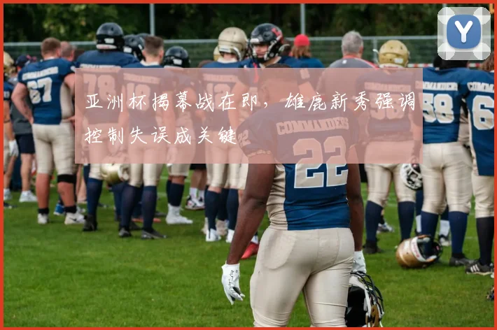 亚洲杯揭幕战在即，雄鹿新秀强调控制失误成关键