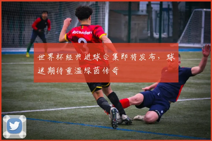 世界杯经典进球合集即将发布，球迷期待重温绿茵传奇