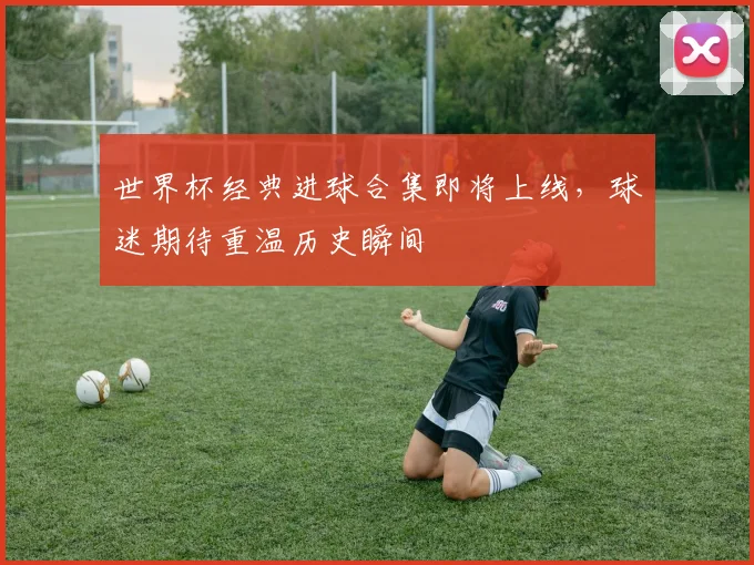 世界杯经典进球合集即将上线，球迷期待重温历史瞬间
