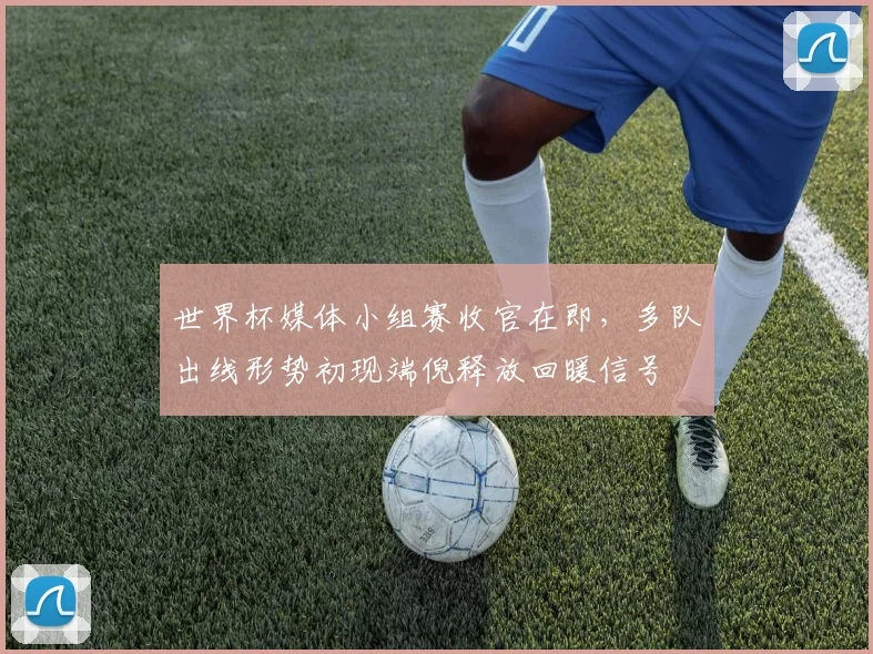 世界杯媒体小组赛收官在即，多队出线形势初现端倪释放回暖信号