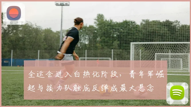 全运会进入白热化阶段，青年军崛起与接力队触底反弹成最大悬念