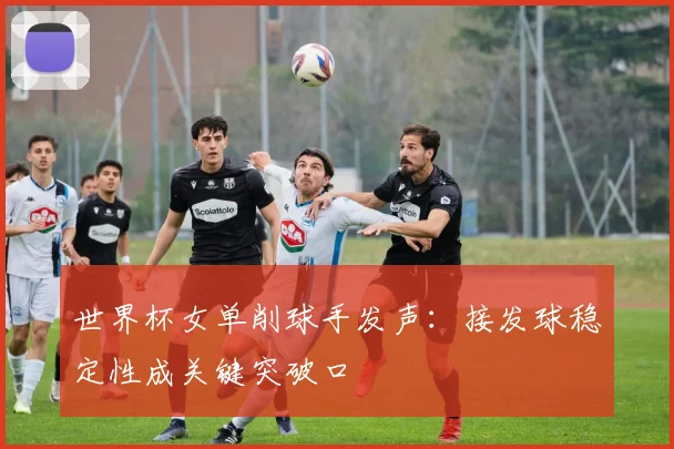世界杯女单削球手发声：接发球稳定性成关键突破口