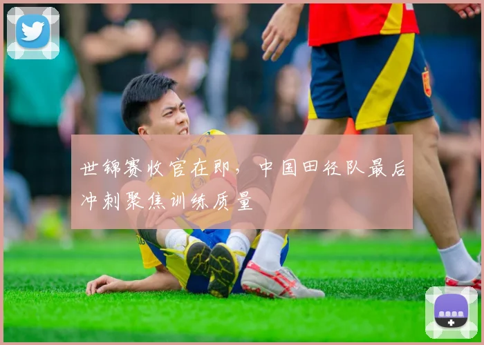 世锦赛收官在即，中国田径队最后冲刺聚焦训练质量