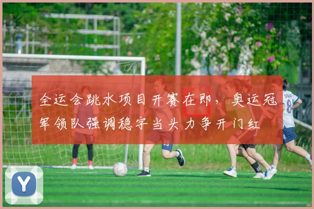 全运会跳水项目开赛在即，奥运冠军领队强调稳字当头力争开门红
