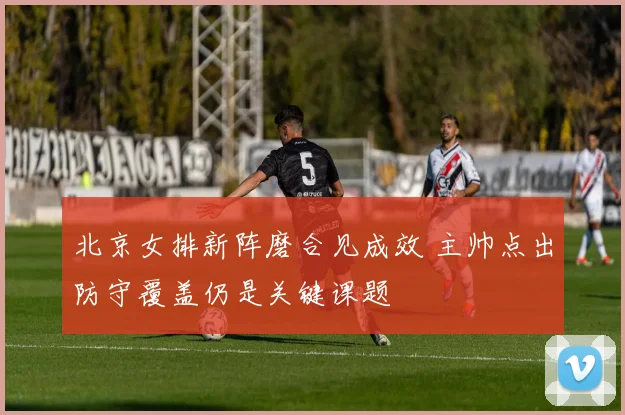 北京女排新阵磨合见成效 主帅点出防守覆盖仍是关键课题