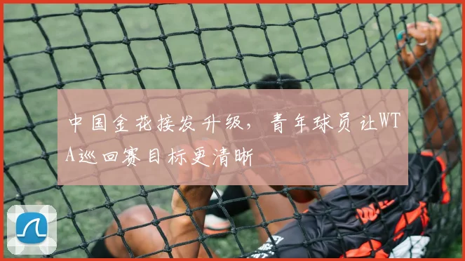 中国金花接发升级，青年球员让WTA巡回赛目标更清晰