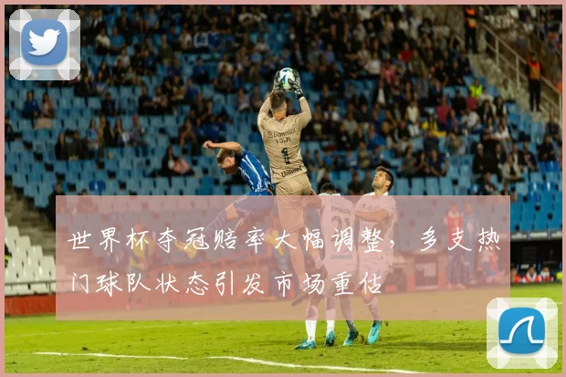 世界杯夺冠赔率大幅调整,多支热门球队状态引发市场重估